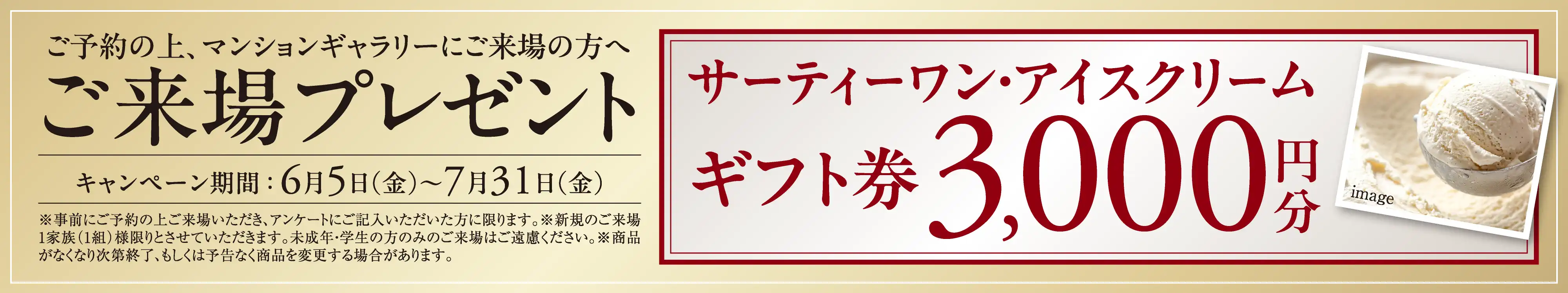 ご予約の上、マンションギャラリーにご来場の方へご来場プレゼント キャンペーン期間： 6月5日（金）〜7月31日（金） サーティーワン・アイスクリームギフト券3,000円分 ※事前にご予約の上ご来場いただき、アンケートにご記入いただいた方に限ります。※新規のご来場1家族（1組）様限りとさせていただきます。未成年・学生の方のみのご来場はご遠慮ください。※商品がなくなり次第終了、もしくは予告なく商品を変更する場合があります。