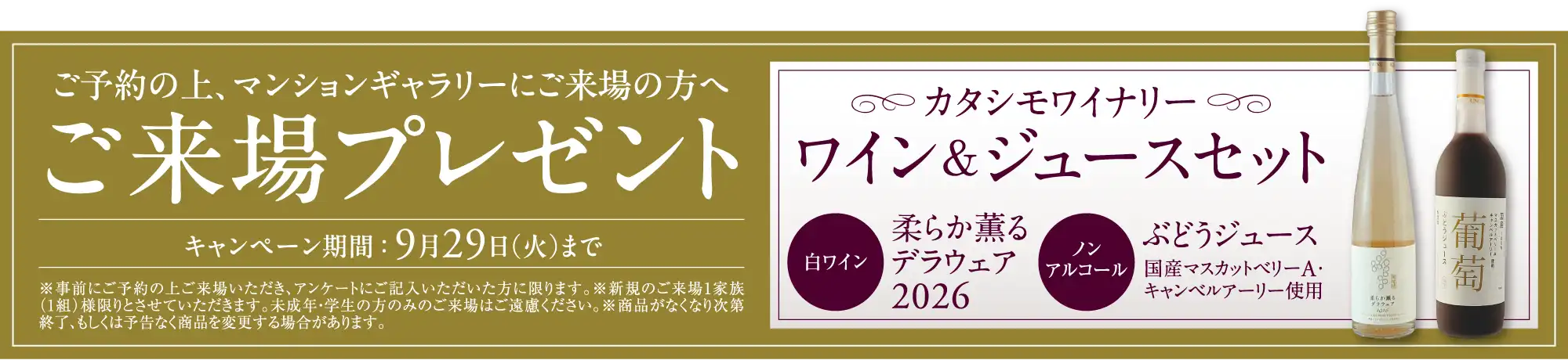 ご予約の上、マンションギャラリーにご来場の方へご来場プレゼント キャンペーン期間：9月29日（火）まで カタシモワイナリーワイン＆ジュースセット 白ワイン柔らか薫るデラウェア2026 ノンアルコールぶどうジュース国産マスカットベリーA・キャンベルアーリー使用 ※事前にご予約の上ご来場いただき、アンケートにご記入いただいた方に限ります。※新規のご来場1家族（1組）様限りとさせていただきます。未成年・学生の方のみのご来場はご遠慮ください。※商品がなくなり次第終了、もしくは予告なく商品を変更する場合があります。