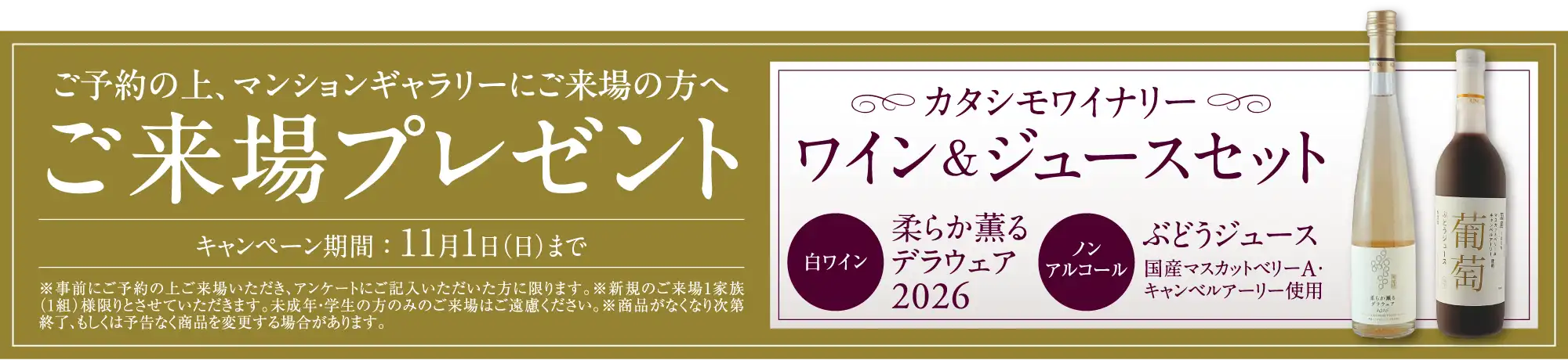 ご予約の上、マンションギャラリーにご来場の方へご来場プレゼント キャンペーン期間：11月1日（日）まで カタシモワイナリーワイン＆ジュースセット 白ワイン柔らか薫るデラウェア2026 ノンアルコールぶどうジュース国産マスカットベリーA・キャンベルアーリー使用 ※事前にご予約の上ご来場いただき、アンケートにご記入いただいた方に限ります。※新規のご来場1家族（1組）様限りとさせていただきます。未成年・学生の方のみのご来場はご遠慮ください。※商品がなくなり次第終了、もしくは予告なく商品を変更する場合があります。