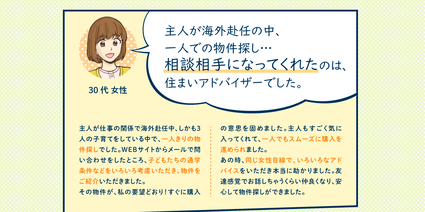 主人が仕事の関係で海外赴任中、しかも3人の子育てをしている中で、一人きりの物件探しでした。WEBサイトからメールで問い合わせをしたところ、子どもたちの通学条件などをいろいろ考慮いただき、物件をご紹介いただきました。
その物件が、私の要望どおり！すぐに購入の意思を固めました。主人もすごく気に入ってくれて、一人でもスムーズに購入を進められました。
あの時、同じ女性目線で、いろいろなアドバイスをいただき本当に助かりました。友達感覚でお話しちゃうくらい仲良くなり、安心して物件探しができました。