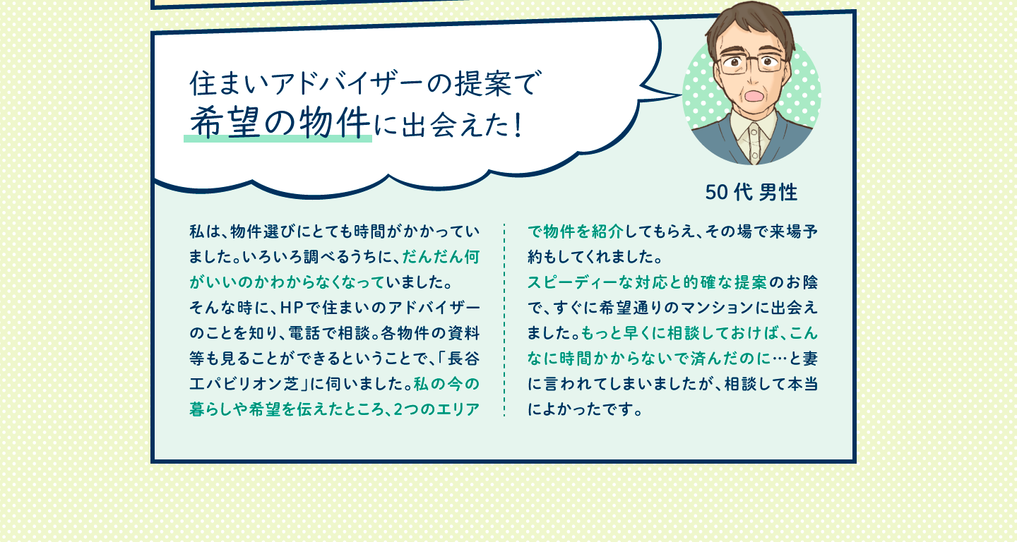 私は、物件選びにとても時間がかかっていました。いろいろ調べるうちに、だんだん何がいいのかわからなくなっていました。
そんな時に、HPで住まいのアドバイザーのことを知り、電話で相談。各物件の資料等も見ることができるということで、「長谷工パビリオン芝」に伺いました。私の今の暮らしや希望を伝えたところ、２つのエリアで物件を紹介してもらえ、その場で来場予約もしてくれました。
スピーディーな対応と的確な提案のお陰で、すぐに希望通りのマンションに出会えました。もっと早くに相談しておけば、こんなに時間かからないで済んだのに…と妻に言われてしまいましたが、相談して本当によかったです。