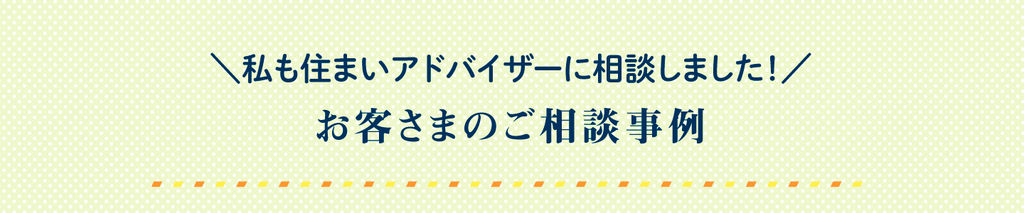 私も住まいアドバイザーに相談しました！ お客さまのご相談事例