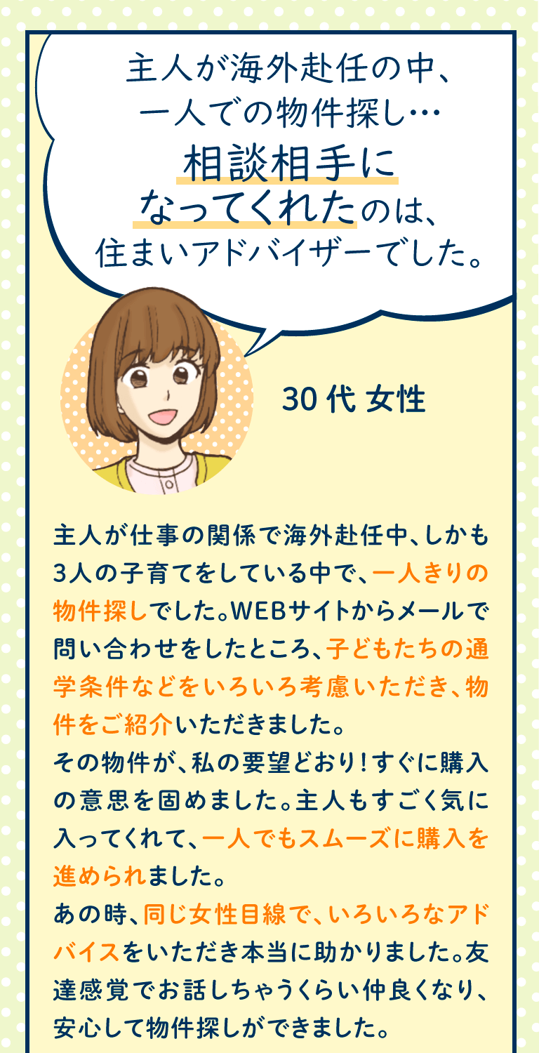 主人が仕事の関係で海外赴任中、しかも3人の子育てをしている中で、一人きりの物件探しでした。WEBサイトからメールで問い合わせをしたところ、子どもたちの通学条件などをいろいろ考慮いただき、物件をご紹介いただきました。
その物件が、私の要望どおり!すぐに購入の意思を固めました。主人もすごく気に入ってくれて、一人でもスムーズに購入を進められました。
あの時、同じ女性目線で、いろいろなアドバイスをいただき本当に助かりました。友達感覚でお話しちゃうくらい仲良くなり、安心して物件探しができました。