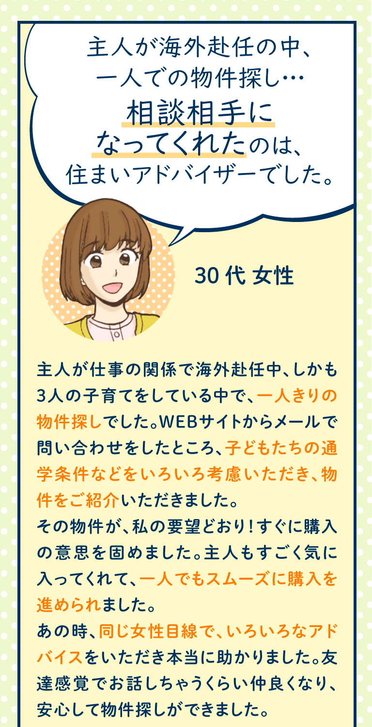 主人が仕事の関係で海外赴任中、しかも3人の子育てをしている中で、一人きりの物件探しでした。WEBサイトからメールで問い合わせをしたところ、子どもたちの通学条件などをいろいろ考慮いただき、物件をご紹介いただきました。
その物件が、私の要望どおり！すぐに購入の意思を固めました。主人もすごく気に入ってくれて、一人でもスムーズに購入を進められました。
あの時、同じ女性目線で、いろいろなアドバイスをいただき本当に助かりました。友達感覚でお話しちゃうくらい仲良くなり、安心して物件探しができました。