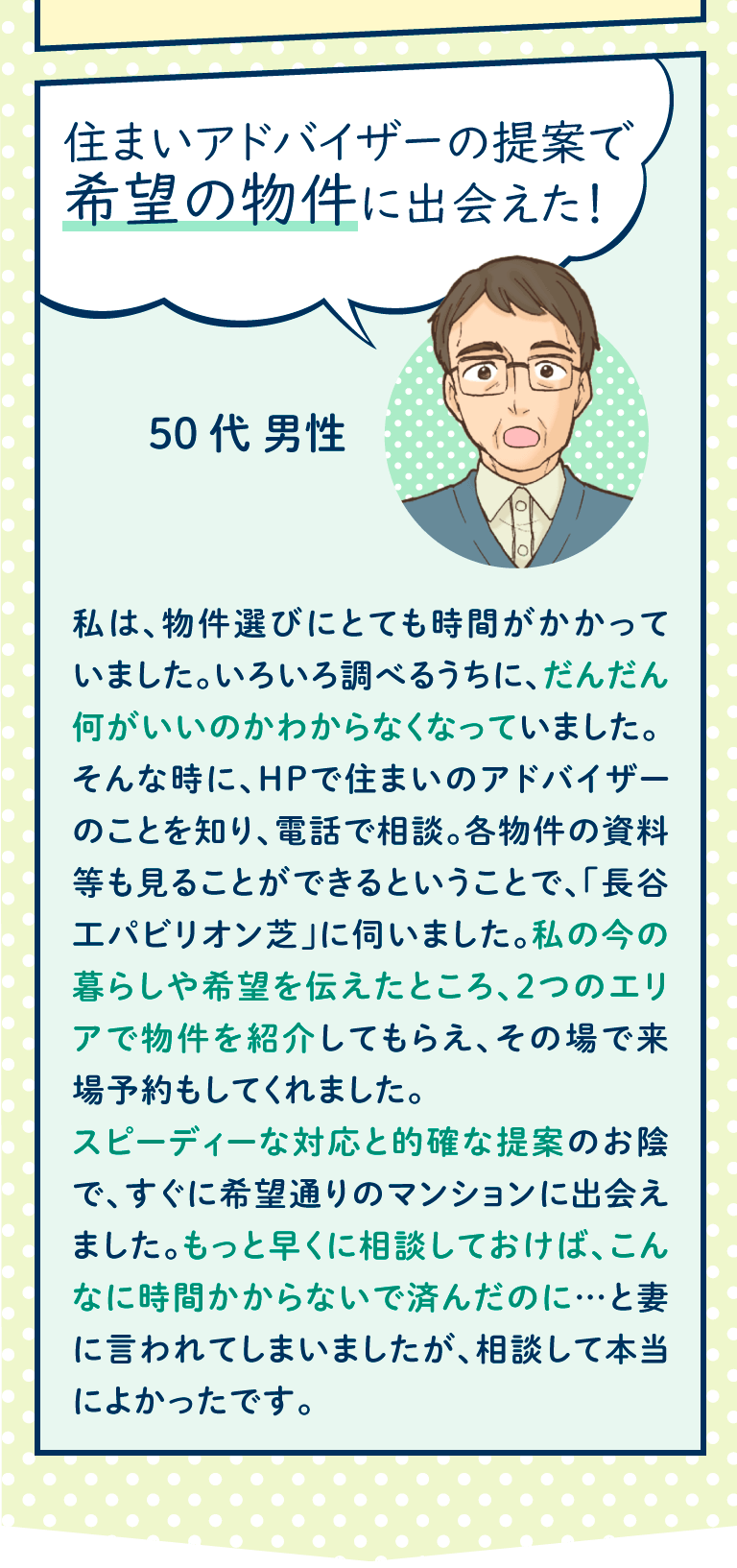 私は、物件選びにとても時間がかかっていました。いろいろ調べるうちに、だんだん何がいいのかわからなくなっていました。
そんな時に、HPで住まいのアドバイザーのことを知り、電話で相談。各物件の資料等も見ることができるということで、「長谷工パビリオン芝」に伺いました。私の今の暮らしや希望を伝えたところ、2つのエリアで物件を紹介してもらえ、その場で来場予約もしてくれました。
スピーディーな対応と的確な提案のお陰で、すぐに希望通りのマンションに出会えました。もっと早くに相談しておけば、こんなに時間かからないで済んだのに…と妻に言われてしまいましたが、相談して本当によかったです。