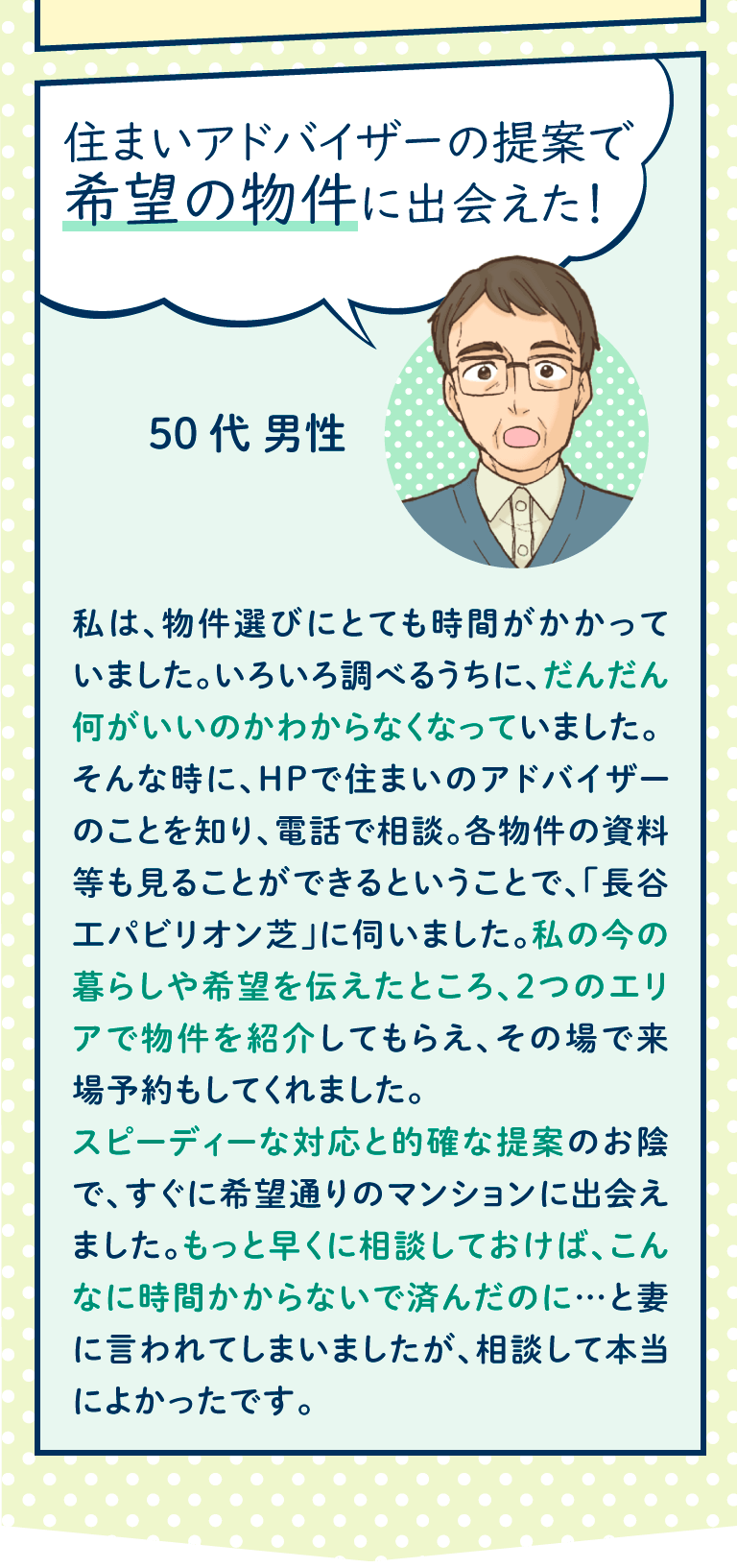 私は、物件選びにとても時間がかかっていました。いろいろ調べるうちに、だんだん何がいいのかわからなくなっていました。
そんな時に、HPで住まいのアドバイザーのことを知り、電話で相談。各物件の資料等も見ることができるということで、「長谷工パビリオン芝」に伺いました。私の今の暮らしや希望を伝えたところ、２つのエリアで物件を紹介してもらえ、その場で来場予約もしてくれました。
スピーディーな対応と的確な提案のお陰で、すぐに希望通りのマンションに出会えました。もっと早くに相談しておけば、こんなに時間かからないで済んだのに…と妻に言われてしまいましたが、相談して本当によかったです。