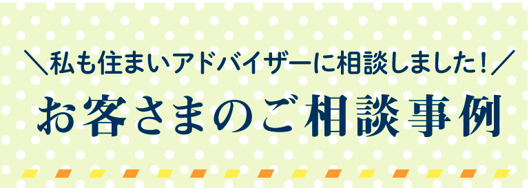 私も住まいアドバイザーに相談しました！ お客さまのご相談事例