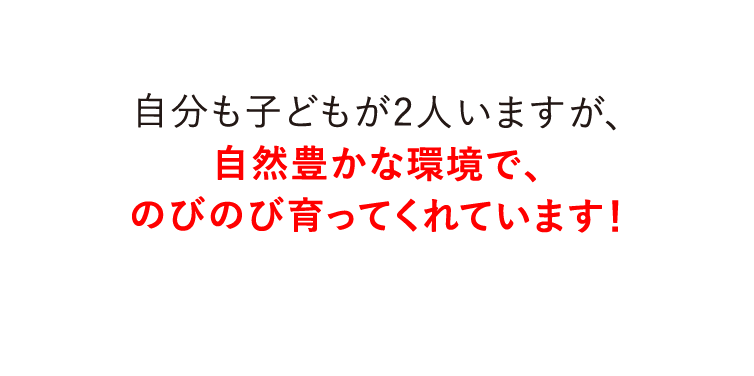 自分も子どもが2人いますが、自然豊かな環境で、のびのび育ってくれています！