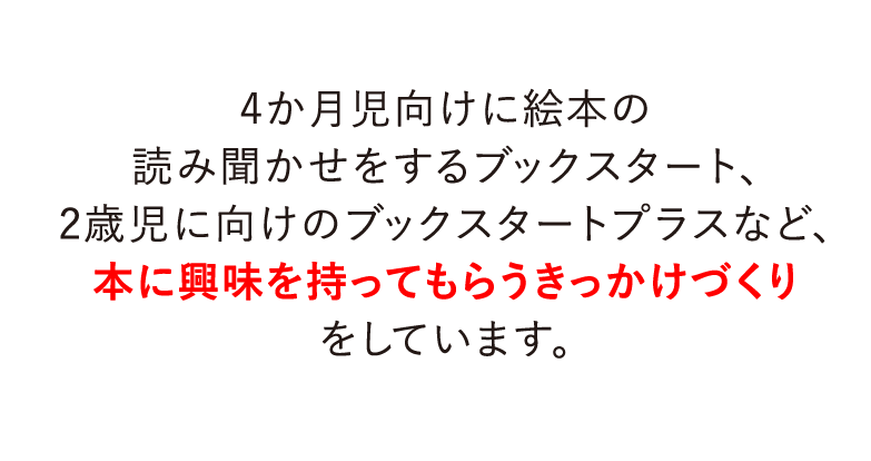 4か月児向けに絵本の読み聞かせをするブックスタート、2歳児に向けのブックスタートプラスなど、本に興味を持ってもらうきっかけづくりをしています。