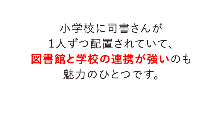 小学校に司書さんが1人ずつ配置されていて、図書館と学校の連携が強いのも魅力のひとつです。
